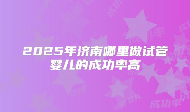 2025年济南哪里做试管婴儿的成功率高