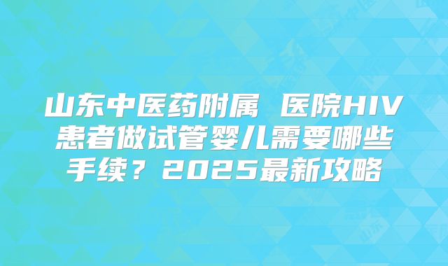 山东中医药附属 医院HIV患者做试管婴儿需要哪些手续?2025最新攻略