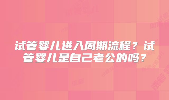 试管婴儿进入周期流程？试管婴儿是自己老公的吗？