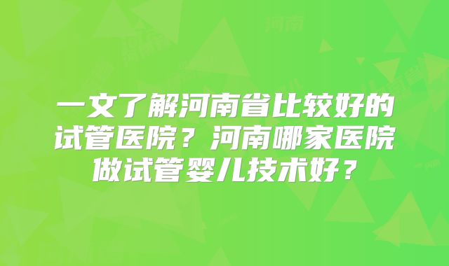 一文了解河南省比较好的试管医院？河南哪家医院做试管婴儿技术好？