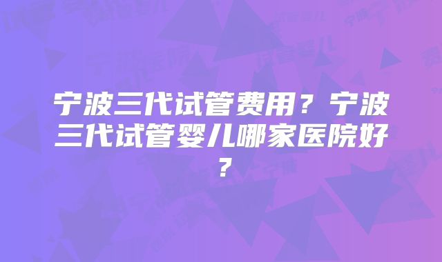 宁波三代试管费用？宁波三代试管婴儿哪家医院好？