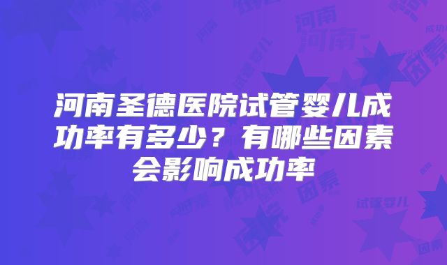 河南圣德医院试管婴儿成功率有多少？有哪些因素会影响成功率