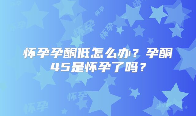 怀孕孕酮低怎么办?孕酮45是怀孕了吗?