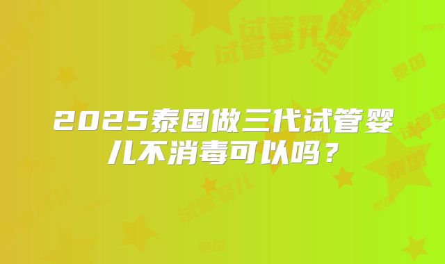 2025泰国做三代试管婴儿不消毒可以吗？