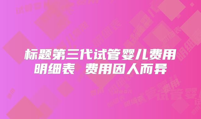 标题第三代试管婴儿费用明细表 费用因人而异
