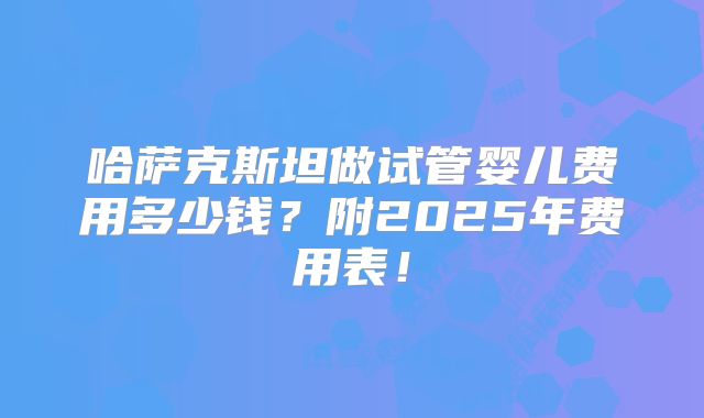 哈萨克斯坦做试管婴儿费用多少钱?附2025年费用表!