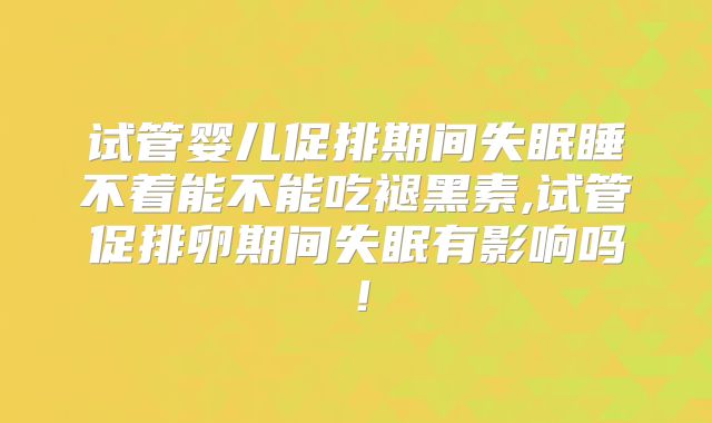 试管婴儿促排期间失眠睡不着能不能吃褪黑素,试管促排卵期间失眠有影响吗！