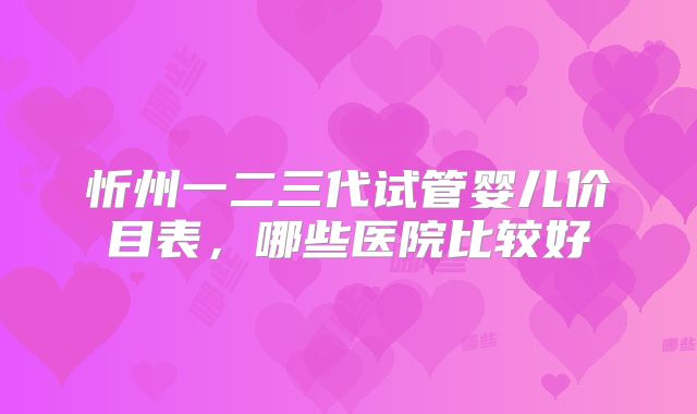 忻州一二三代试管婴儿价目表，哪些医院比较好