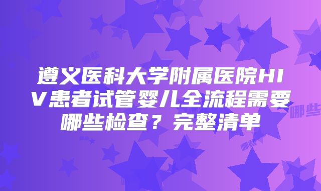 遵义医科大学附属医院HIV患者试管婴儿全流程需要哪些检查？完整清单