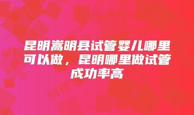 昆明嵩明县试管婴儿哪里可以做，昆明哪里做试管成功率高