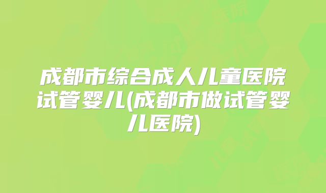 成都市综合成人儿童医院试管婴儿(成都市做试管婴儿医院)