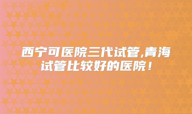 西宁可医院三代试管,青海试管比较好的医院！