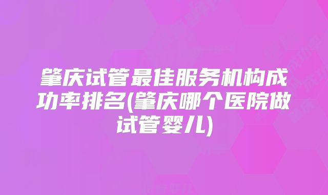 肇庆试管最佳服务机构成功率排名(肇庆哪个医院做试管婴儿)