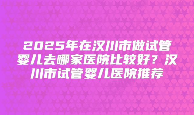 2025年在汉川市做试管婴儿去哪家医院比较好？汉川市试管婴儿医院推荐