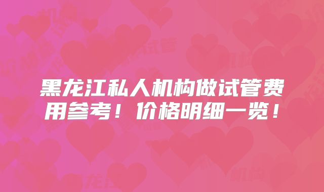 黑龙江私人机构做试管费用参考!价格明细一览!