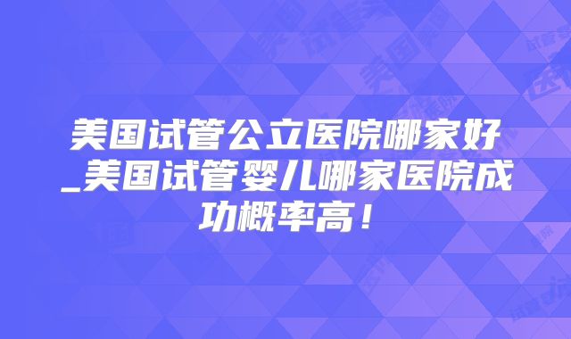 美国试管公立医院哪家好_美国试管婴儿哪家医院成功概率高！