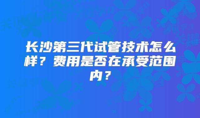 长沙第三代试管技术怎么样？费用是否在承受范围内？