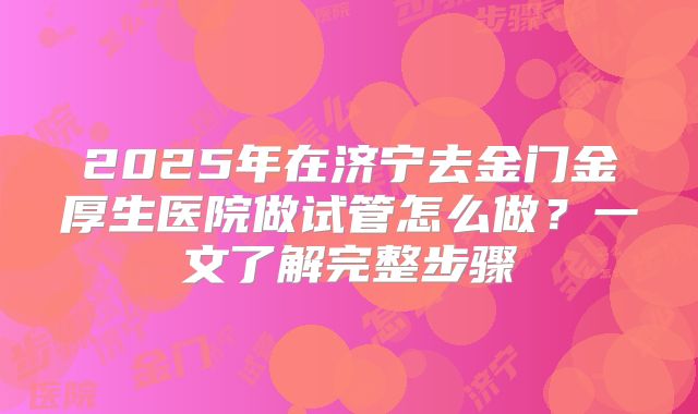 2025年在济宁去金门金厚生医院做试管怎么做？一文了解完整步骤