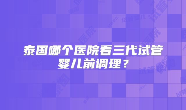 泰国哪个医院看三代试管婴儿前调理？
