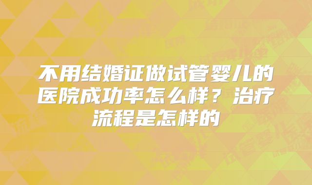 不用结婚证做试管婴儿的医院成功率怎么样?治疗流程是怎样的
