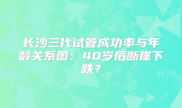 长沙三代试管成功率与年龄关系图：40岁后断崖下跌？