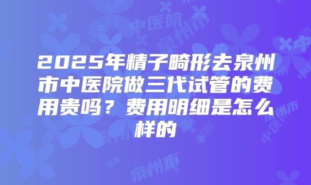 2025年精子畸形去泉州市中医院做三代试管的费用贵吗?费用明细是怎么样的