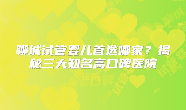聊城试管婴儿首选哪家?揭秘三大知名高口碑医院