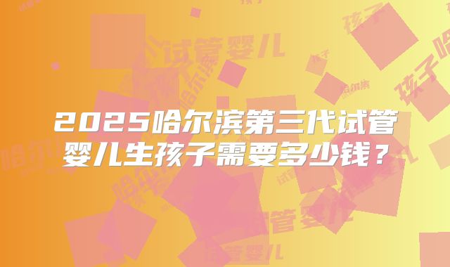 2025哈尔滨第三代试管婴儿生孩子需要多少钱？
