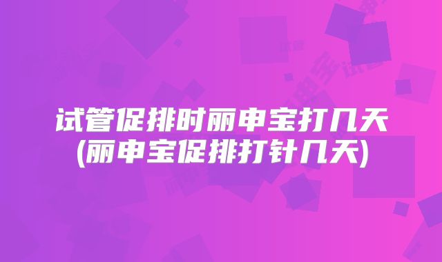 试管促排时丽申宝打几天(丽申宝促排打针几天)