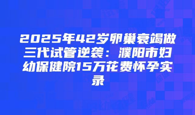 2025年42岁卵巢衰竭做三代试管逆袭：濮阳市妇幼保健院15万花费怀孕实录