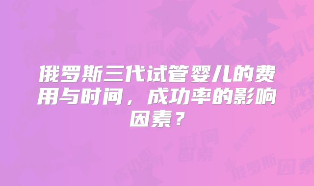 俄罗斯三代试管婴儿的费用与时间，成功率的影响因素？