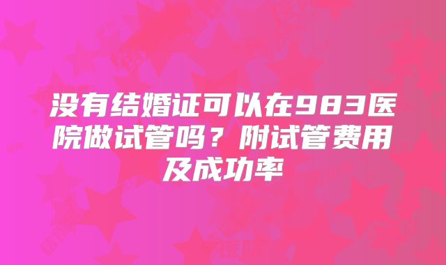 没有结婚证可以在983医院做试管吗？附试管费用及成功率
