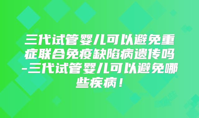 三代试管婴儿可以避免重症联合免疫缺陷病遗传吗-三代试管婴儿可以避免哪些疾病！