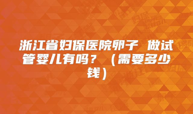 浙江省妇保医院卵子 做试管婴儿有吗？（需要多少钱）