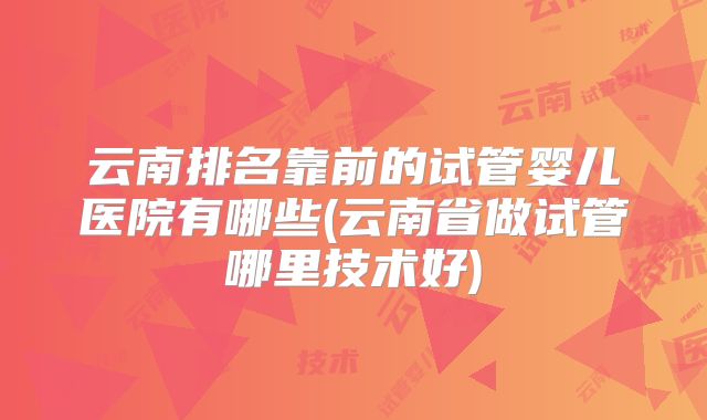 云南排名靠前的试管婴儿医院有哪些(云南省做试管哪里技术好)