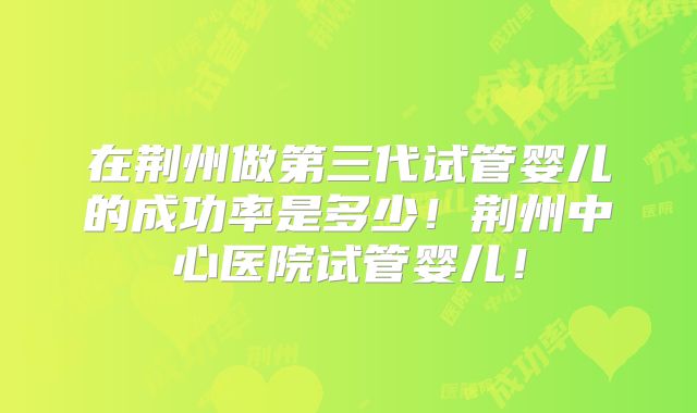 在荆州做第三代试管婴儿的成功率是多少！荆州中心医院试管婴儿！