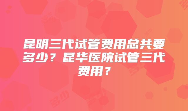 昆明三代试管费用总共要多少？昆华医院试管三代费用？