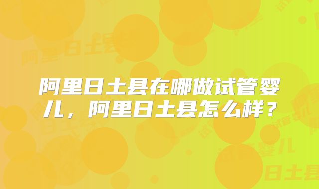 阿里日土县在哪做试管婴儿,阿里日土县怎么样?