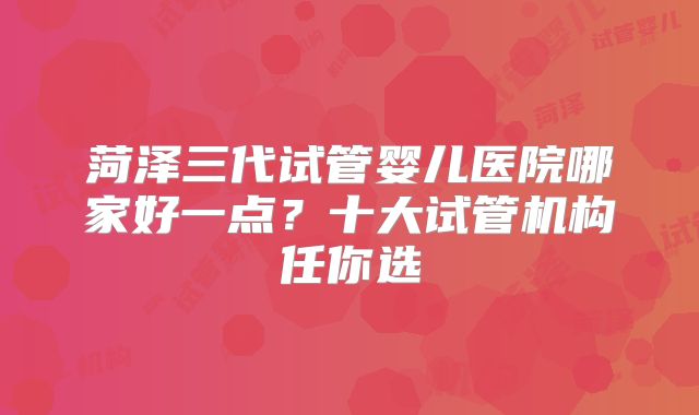 菏泽三代试管婴儿医院哪家好一点?十大试管机构任你选