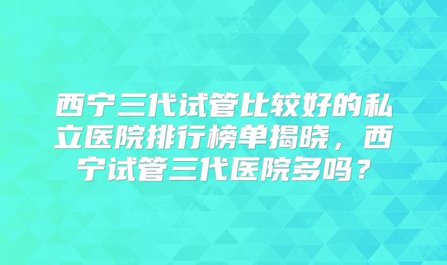 西宁三代试管比较好的私立医院排行榜单揭晓,西宁试管三代医院多吗?