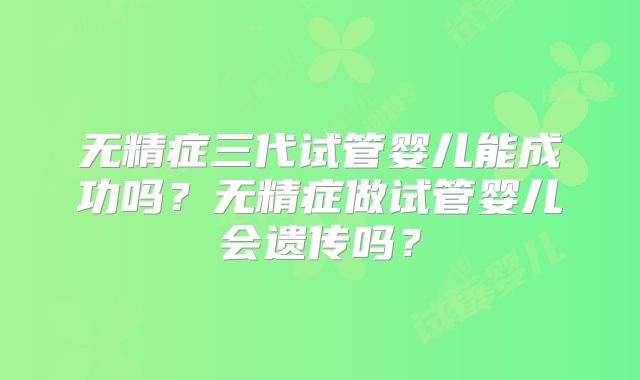 无精症三代试管婴儿能成功吗？无精症做试管婴儿会遗传吗？