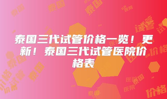 泰国三代试管价格一览！更新！泰国三代试管医院价格表