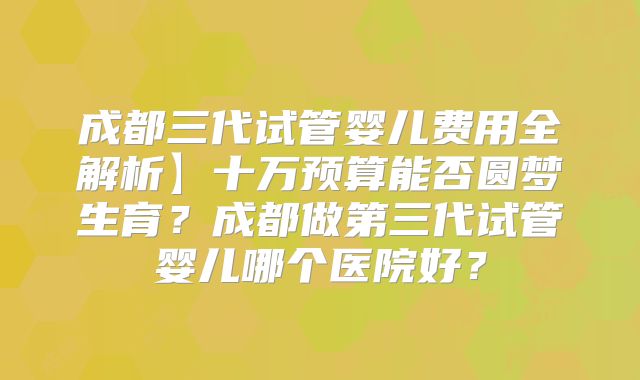 成都三代试管婴儿费用全解析】十万预算能否圆梦生育？成都做第三代试管婴儿哪个医院好？
