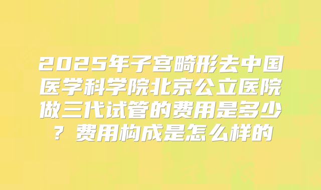 2025年子宫畸形去中国医学科学院北京公立医院做三代试管的费用是多少？费用构成是怎么样的