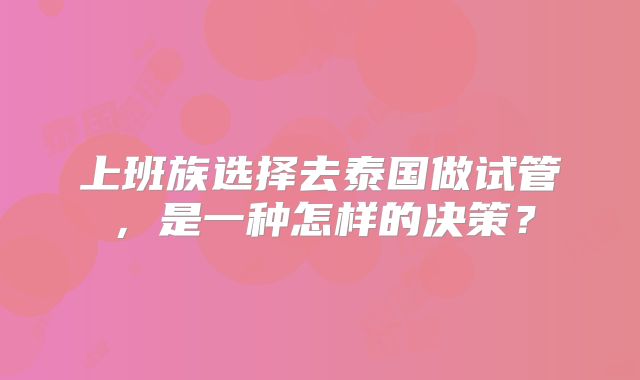 上班族选择去泰国做试管，是一种怎样的决策？