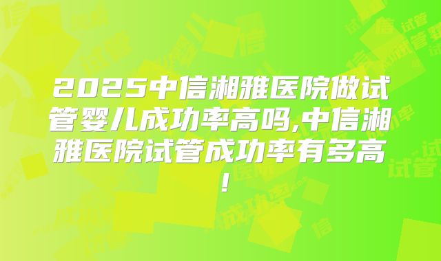 2025中信湘雅医院做试管婴儿成功率高吗,中信湘雅医院试管成功率有多高！