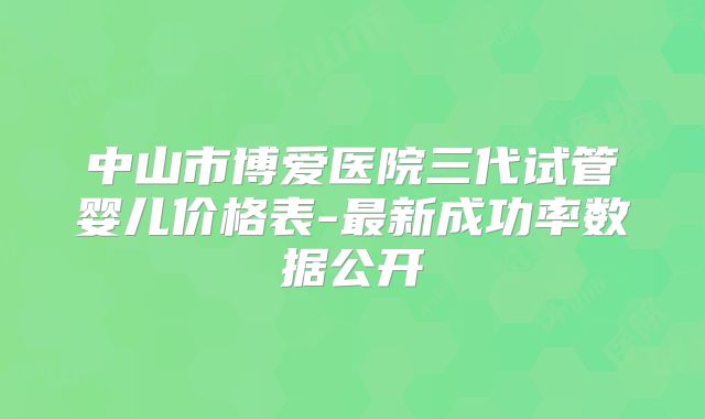 中山市博爱医院三代试管婴儿价格表-最新成功率数据公开