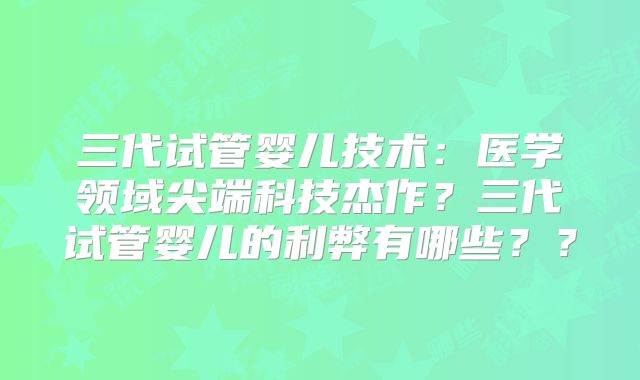 三代试管婴儿技术：医学领域尖端科技杰作？三代试管婴儿的利弊有哪些？？
