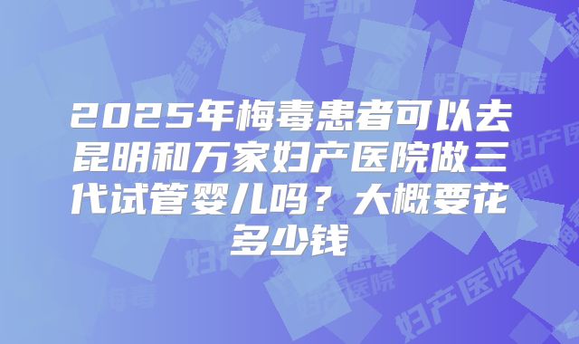 2025年梅毒患者可以去昆明和万家妇产医院做三代试管婴儿吗?大概要花多少钱
