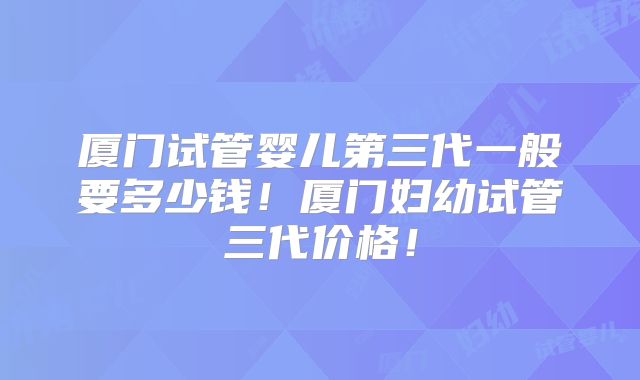 厦门试管婴儿第三代一般要多少钱！厦门妇幼试管三代价格！